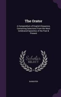 Cover image for The Orator: A Compendium of English Eloquence, Containing Selections from the Most Celebrated Speeches of the Past & Present