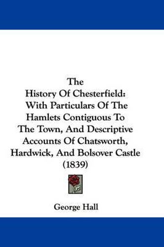 Cover image for The History of Chesterfield: With Particulars of the Hamlets Contiguous to the Town, and Descriptive Accounts of Chatsworth, Hardwick, and Bolsover Castle (1839)