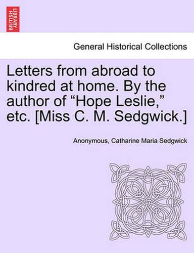 Letters from Abroad to Kindred at Home. by the Author of Hope Leslie, Etc. [Miss C. M. Sedgwick.] Vol. II.