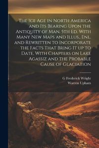 Cover image for The ice age in North America and its Bearing Upon the Antiquity of man. 5th ed. With Many new Maps and Illus., enl. and Rewritten to Incorporate the Facts That Bring it up to Date, With Chapters on Lake Agassiz and the Probable Cause of Glaciation