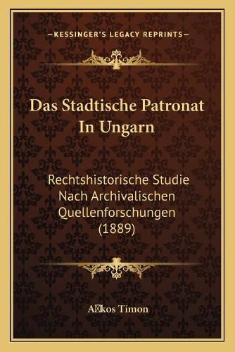 Das Stadtische Patronat in Ungarn: Rechtshistorische Studie Nach Archivalischen Quellenforschungen (1889)