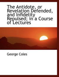 Cover image for The Antidote, or Revelation Defended, and Infidelity Repulsed; in a Course of Lectures