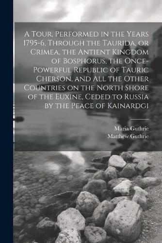 Cover image for A Tour, Performed in the Years 1795-6, Through the Taurida, or Crimea, the Antient Kingdom of Bosphorus, the Once-powerful Republic of Tauric Cherson, and all the Other Countries on the North Shore of the Euxine, Ceded to Russia by the Peace of Kainardgi