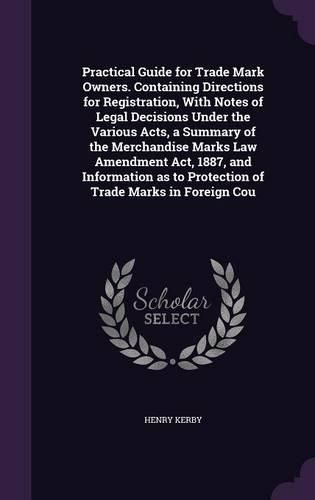 Cover image for Practical Guide for Trade Mark Owners. Containing Directions for Registration, With Notes of Legal Decisions Under the Various Acts, a Summary of the Merchandise Marks Law Amendment Act, 1887, and Information as to Protection of Trade Marks in Foreign Cou