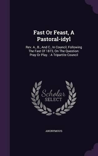 Cover image for Fast or Feast, a Pastoral-Idyl: REV. A., B., and C., in Council, Following the Fast of 1873, on the Question: Pray or Play.: A Tripartite Council