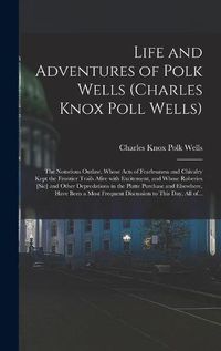 Cover image for Life and Adventures of Polk Wells (Charles Knox Poll Wells): the Notorious Outlaw, Whose Acts of Fearlessness and Chivalry Kept the Frontier Trails Afire With Excitement, and Whose Roberies [sic] and Other Depredations in the Platte Purchase And...