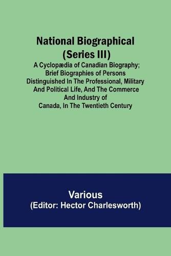 Cover image for National Biographical (Series III); A Cyclopaedia of Canadian Biography; Brief biographies of persons distinguished in the professional, military and political life, and the commerce and industry of Canada, in the twentieth century