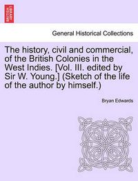 Cover image for The History, Civil and Commercial, of the British Colonies in the West Indies. [Vol. III. Edited by Sir W. Young.] (Sketch of the Life of the Author by Himself.)