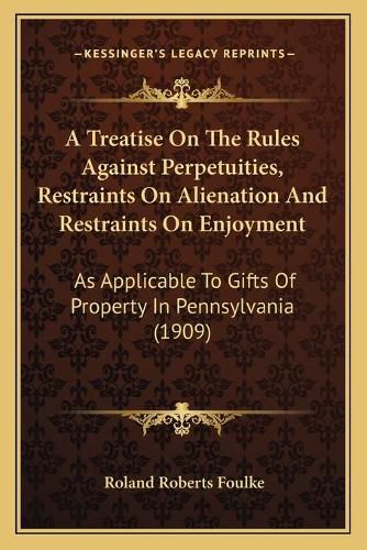 Cover image for A Treatise on the Rules Against Perpetuities, Restraints on Alienation and Restraints on Enjoyment: As Applicable to Gifts of Property in Pennsylvania (1909)