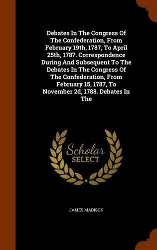 Cover image for Debates in the Congress of the Confederation, from February 19th, 1787, to April 25th, 1787. Correspondence During and Subsequent to the Debates in the Congress of the Confederation, from February 15, 1787, to November 2D, 1788. Debates in the