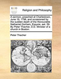 Cover image for A Sermon, Preached at Charlestown, June 19, 1796, and Occasioned by the Sudden Death of the Honourable Nathaniel Gorham, Esquire, AET. 59. by Peter Thacher, D.D. Minister of a Church in Boston.