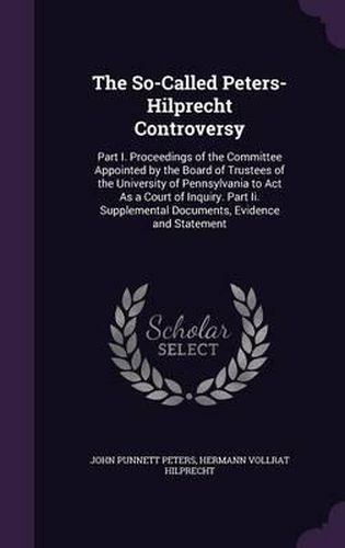 Cover image for The So-Called Peters-Hilprecht Controversy: Part I. Proceedings of the Committee Appointed by the Board of Trustees of the University of Pennsylvania to ACT as a Court of Inquiry. Part II. Supplemental Documents, Evidence and Statement