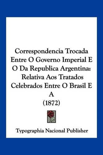 Cover image for Correspondencia Trocada Entre O Governo Imperial E O Da Republica Argentina: Relativa Aos Tratados Celebrados Entre O Brasil E a (1872)