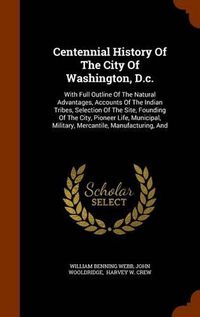 Cover image for Centennial History of the City of Washington, D.C.: With Full Outline of the Natural Advantages, Accounts of the Indian Tribes, Selection of the Site, Founding of the City, Pioneer Life, Municipal, Military, Mercantile, Manufacturing, and