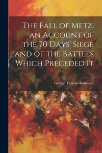 Cover image for The Fall of Metz. an Account of the 70 Days' Siege and of the Battles Which Preceded It