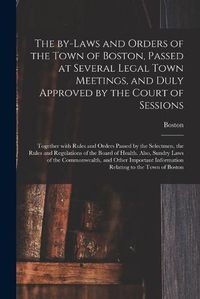 Cover image for The By-laws and Orders of the Town of Boston, Passed at Several Legal Town Meetings, and Duly Approved by the Court of Sessions: Together With Rules and Orders Passed by the Selectmen, the Rules and Regulations of the Board of Health. Also, Sundry...