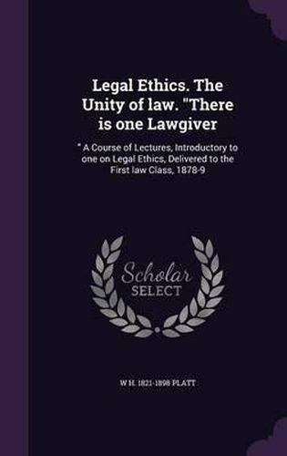 Legal Ethics. the Unity of Law. There Is One Lawgiver: A Course of Lectures, Introductory to One on Legal Ethics, Delivered to the First Law Class, 1878-9