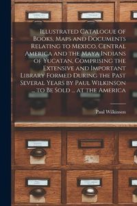 Cover image for Illustrated Catalogue of Books, Maps and Documents Relating to Mexico, Central America and the Maya Indians of Yucatan, Comprising the Extensive and Important Library Formed During the Past Several Years by Paul Wilkinson ... to be Sold ... at the America