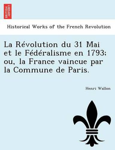 Cover image for La Revolution Du 31 Mai Et Le Federalisme En 1793; Ou, La France Vaincue Par La Commune de Paris.