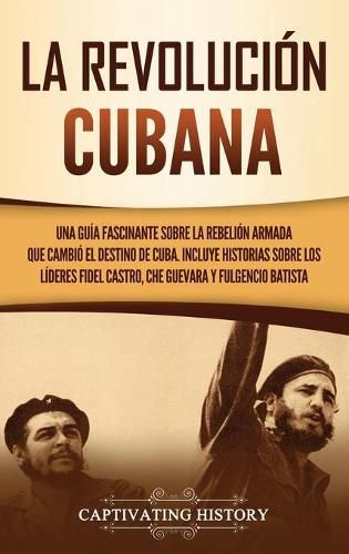 La Revolucion cubana: Una guia fascinante sobre la rebelion armada que cambio el destino de Cuba. Incluye historias sobre los lideres Fidel Castro, Che Guevara y Fulgencio Batista