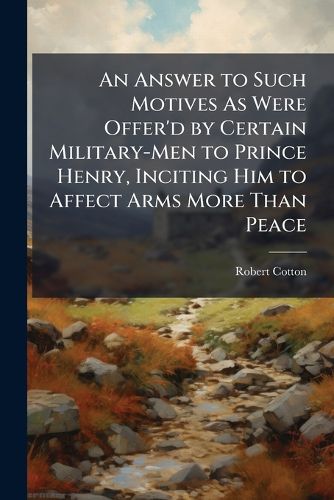 An Answer to Such Motives as Were Offer'd by Certain Military-Men to Prince Henry, Inciting Him to Affect Arms More Than Peace: Made at His Highness Command by Sr. Robert Cotton, Baronet. with a Short View of the Life and Reign of Henry the Third ...