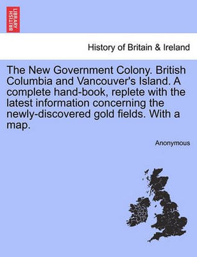 Cover image for The New Government Colony. British Columbia and Vancouver's Island. a Complete Hand-Book, Replete with the Latest Information Concerning the Newly-Discovered Gold Fields. with a Map.