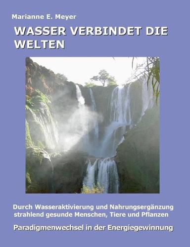 Wasser verbindet die Welten: Durch Wasseraktivierung und Nahrungserganzung strahlend gesunde Menschen, Tiere und Pflanzen