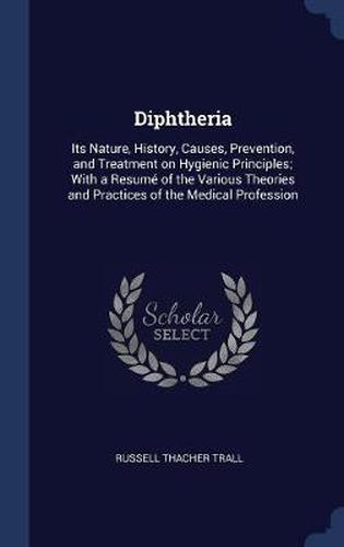 Diphtheria: Its Nature, History, Causes, Prevention, and Treatment on Hygienic Principles; With a Resum' of the Various Theories and Practices of the Medical Profession