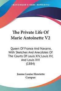 Cover image for The Private Life of Marie Antoinette V2: Queen of France and Navarre, with Sketches and Anecdotes of the Courts of Louis XIV, Louis XV, and Louis XVI (1884)