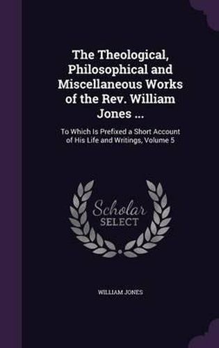 The Theological, Philosophical and Miscellaneous Works of the REV. William Jones ...: To Which Is Prefixed a Short Account of His Life and Writings, Volume 5