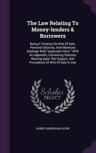 Cover image for The Law Relating to Money-Lenders & Borrowers: Being a Treatise on Bills of Sale, Personal Security, and Monetary Dealings with Expectant Heirs. with an Appendix, Containing Statutes Bearing Upon the Subject, and Precedents of Bills of Sale in Use