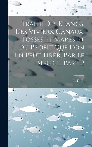 Cover image for Traite Des Etangs, Des Viviers, Canaux, Fosses Et Mares Et Du Profit Que L'on En Peut Tirer, Par Le Sieur L, Part 2