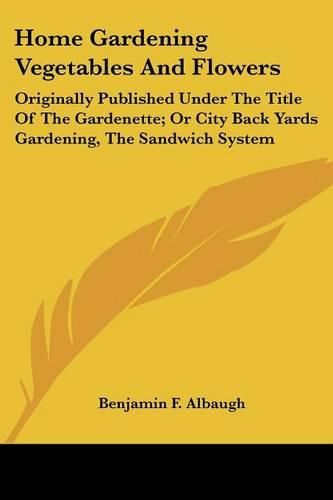 Home Gardening Vegetables and Flowers: Originally Published Under the Title of the Gardenette; Or City Back Yards Gardening, the Sandwich System