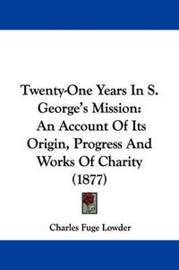 Cover image for Twenty-One Years in S. George's Mission: An Account of Its Origin, Progress and Works of Charity (1877)