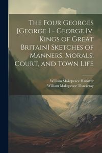 Cover image for The Four Georges [George I - George Iv, Kings of Great Britain] Sketches of Manners, Morals, Court, and Town Life