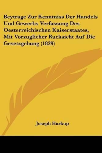 Cover image for Beytrage Zur Kenntniss Der Handels Und Gewerbs Verfassung Des Oesterreichischen Kaiserstaates, Mit Vorzuglicher Rucksicht Auf Die Gesetzgebung (1829)