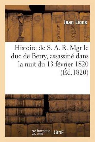 Histoire de S. A. R. Mgr Le Duc de Berry, Assassine Dans La Nuit Du 13 Fevrier 1820, Avec Tous Les: Details de la Procedure, l'Interrogatoire Et Les Reponses de Louvel, Auteur de CET Horrible Attentat