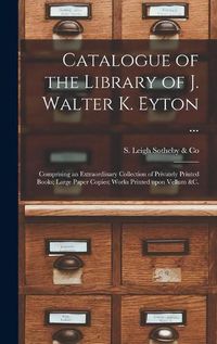 Cover image for Catalogue of the Library of J. Walter K. Eyton ...: Comprising an Extraordinary Collection of Privately Printed Books; Large Paper Copies; Works Printed Upon Vellum &c.