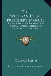 Cover image for The Wesleyan Local Preacher's Manual: Being a Series of Lectures on Biblical Science, Theology, Church History (1858)