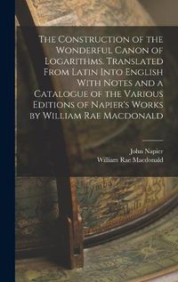 Cover image for The Construction of the Wonderful Canon of Logarithms. Translated From Latin Into English With Notes and a Catalogue of the Various Editions of Napier's Works by William Rae Macdonald