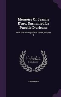 Cover image for Memoirs of Jeanne D'Arc, Surnamed La Pucelle D'Orleans: With the History of Her Times, Volume 2