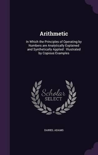 Arithmetic: In Which the Principles of Operating by Numbers Are Analytically Explained and Synthetically Applied: Illustrated by Copious Examples