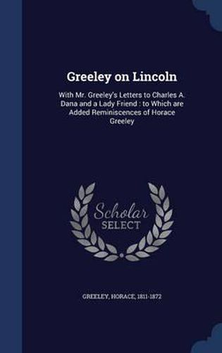 Greeley on Lincoln: With Mr. Greeley's Letters to Charles A. Dana and a Lady Friend: To Which Are Added Reminiscences of Horace Greeley