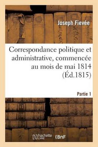 Correspondance Politique Et Administrative, Commencee Au Mois de Mai 1814. 1e Partie