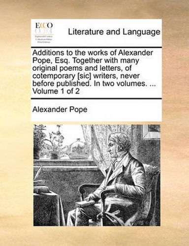 Cover image for Additions to the Works of Alexander Pope, Esq. Together with Many Original Poems and Letters, of Cotemporary [Sic] Writers, Never Before Published. in Two Volumes. ... Volume 1 of 2