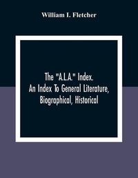 Cover image for The A.L.A.  Index. An Index To General Literature, Biographical, Historical, And Literary Essays And Sketches, Reports And Publications Of Boards And Societies Dealing With Education, Health, Labor, Charities And Corrections