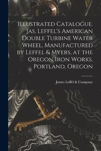 Cover image for Illustrated Catalogue. Jas. Leffel's American Double Turbine Water Wheel, Manufactured by Leffel & Myers, at the Oregon Iron Works, Portland, Oregon