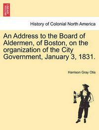 Cover image for An Address to the Board of Aldermen, of Boston, on the Organization of the City Government, January 3, 1831.