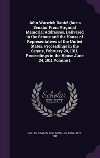 Cover image for John Warwick Daniel (Late a Senator from Virginia) Memorial Addresses. Delivered in the Senate and the House of Representatives of the United States. Proceedings in the Senate, February 20, 1911. Proceedings in the House June 24, 1911 Volume 1