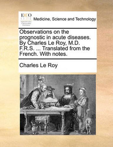 Observations on the Prognostic in Acute Diseases. by Charles Le Roy, M.D. F.R.S. ... Translated from the French. with Notes.